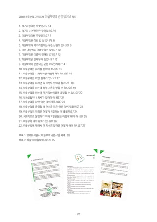 2018 마을부엌 가이드북 마을부엌에 관심 있어요 목차
1. 먹거리정의란 무엇인가요? 4
2. 먹거리 기본권이란 무엇일까요? 6
3. 마을부엌이란 무엇인가요? 7
4. 마을부엌은 이런 걸 잘 합니다. 8
5. 마을부엌과 먹거리정의는 무슨 상관이 있나요? 9
6. 다른 나라에도 마을부엌이 있나요? 10
7. 마을부엌은 이름이 정해진 건가요? 12
8. 마을부엌은 언제부터 있었나요? 12
9. 마을부엌이 운영되는 곳은 어디인가요? 14
10. 마을부엌은 허가를 받아야 하나요? 15
11. 마을부엌을 시작하려면 어떻게 해야 하나요? 16
12. 마을부엌은 어떤 형태가 있나요? 17
13. 마을부엌을 하려면 꼭 주방이 있어야 할까요? 18
14. 마을부엌을 하는데 정부 지원을 받을 수 있나요? 19
15. 마을부엌을 하는데 먹거리는 어떻게 조달할 수 있나요? 20
16. 단체설립이나 회사가 있어야 하나요? 21
17. 마을부엌을 하면 어떤 것이 좋을까요? 22
18. 마을부엌을 운영할 때 어려운 점은 어떤 것이 있을까요? 23
19. 마을부엌의 재정은 어떻게 해결하는 게 좋을까요? 24
20. 체계적으로 운영하기 위해 역할분담은 어떻게 해야 하나요? 25
21. 마을부엌 네트워크가 있나요? 26
22. 마을부엌에 대해서 더 자세히 알려면 어떻게 해야 하나요? 27
부록 1. 2018 서울시 마을부엌 시범사업 사례 28
부록 2. 서울의 마을부엌 리스트 35
229
 