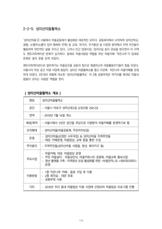 2-2-5. 성미산마을활력소
‘성미산마을’은 서울에서 마을공동체가 활성화된 대표적인 곳이다. 공동육아에서 시작하여 성미산학교,
생협, 소행주(소통이 있어 행복한 주택) 등 교육, 먹거리, 주거환경 등 다양한 분야에서 지역 주민들이
활동하며 대안적인 삶을 꾸리고 있다. 그러나 인근 망원시장, 망리단길 등이 관심을 받으면서 이 지역
도 젠트리피케이션 문제가 심각하다. 일례로 마을사랑방 역할을 하던 마을카페 ‘작은나무’가 임대료
문제로 결국 문을 닫게 되었다.
젠트리피케이션으로 없어져가는 마을공간을 공동의 힘으로 해결하고자 마을활동지기들이 힘을 모았다.
서울시의 무상 공간 지원 사업에 힘입어, 성미산 마을활력소를 열고 이곳에 작은나무 마을카페를 운영
하게 되었다. 2018년 여름에 개소한 ‘성미산마을활력소’ 의 2층 공용부엌은 먹거리를 매개로 마을사
람들이 모이는 사랑방 역할을 한다.
[ 성미산마을활력소 개요 ]
명칭 성미산마을활력소
공간 - 서울시 마포구 성미산로3길 2(성산동 250-23)
연역 - 2018년 7월 16일 개소
배경/목적 - 서울시에서 3년간 공간을 무상으로 지원받아 마을카페를 운영하기로 함
조직형태 - 성미산마을(마을공동체, 주민자치모임)
운영
- 성미산마을(손정란 사무국장) & 성미산마을 지역주민들
- 대관, 카페운영, 마을밥상, 교육 등을 통한 수입
주이용자 - 지역주민들(성미산마을 사람들, 청년, 육아가구 등)
주요사업
- 마을카페, 대관, 마을밥상 운영
- 주민 마을살이 : 마을성인식, 마을커뮤니티 운동회, 마을교육 홍보사업
- 청년 플랫폼 구축 : 지역청년 모임 활성화를 위한 <비빌언덕>과 <네트워크파티>
운영
이용방법
- 1층 작은나무 카페 : 음료 구입 후 이용
- 2층 회의실 : 대관 유료
- 공용부엌 사용
기타 - 2018년 우리 동네 마을밥상 지원 사업에 선정되어 마을밥상 프로그램 진행
170
 