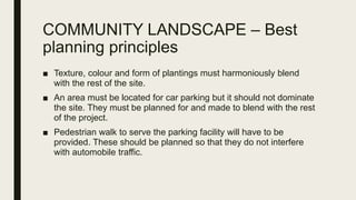 COMMUNITY LANDSCAPE – Best
planning principles
■ Texture, colour and form of plantings must harmoniously blend
with the rest of the site.
■ An area must be located for car parking but it should not dominate
the site. They must be planned for and made to blend with the rest
of the project.
■ Pedestrian walk to serve the parking facility will have to be
provided. These should be planned so that they do not interfere
with automobile traffic.
 