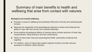 Summary of main benefits to health and
wellbeing that arise from contact with natureis
Biological and mental wellbeing:
■ Provides a sense of wellbeing and positively influences immunity and cardiovascular
function.
■ Reduces the magnitude of the physiological response to stress and enhances the
ability to cope with and recover from stressful episodes.
■ Some positive physiological effects of viewing nature include reduction of heart rate,
muscle tension, blood pressure and skin conductance.
■ Views of nature also improves psychological health, particularly emotional and
cognitive.
■ For children, views of nature also assists cognitive function and also reduces
symptoms of attention deficit disorder.
 