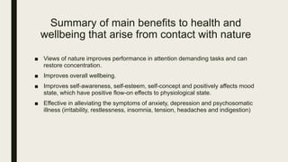 Summary of main benefits to health and
wellbeing that arise from contact with nature
■ Views of nature improves performance in attention demanding tasks and can
restore concentration.
■ Improves overall wellbeing.
■ Improves self-awareness, self-esteem, self-concept and positively affects mood
state, which have positive flow-on effects to physiological state.
■ Effective in alleviating the symptoms of anxiety, depression and psychosomatic
illness (irritability, restlessness, insomnia, tension, headaches and indigestion)
 