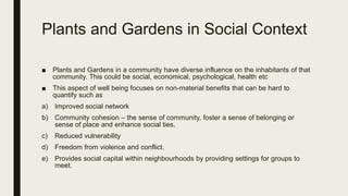 Plants and Gardens in Social Context
■ Plants and Gardens in a community have diverse influence on the inhabitants of that
community. This could be social, economical, psychological, health etc
■ This aspect of well being focuses on non-material benefits that can be hard to
quantify such as
a) Improved social network
b) Community cohesion – the sense of community, foster a sense of belonging or
sense of place and enhance social ties.
c) Reduced vulnerability
d) Freedom from violence and conflict.
e) Provides social capital within neighbourhoods by providing settings for groups to
meet.
 