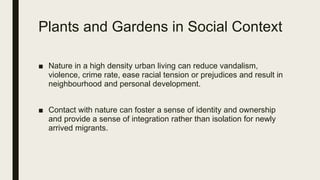 Plants and Gardens in Social Context
■ Nature in a high density urban living can reduce vandalism,
violence, crime rate, ease racial tension or prejudices and result in
neighbourhood and personal development.
■ Contact with nature can foster a sense of identity and ownership
and provide a sense of integration rather than isolation for newly
arrived migrants.
 