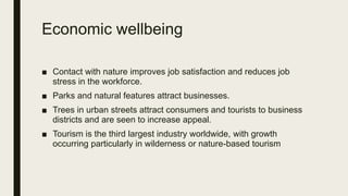 Economic wellbeing
■ Contact with nature improves job satisfaction and reduces job
stress in the workforce.
■ Parks and natural features attract businesses.
■ Trees in urban streets attract consumers and tourists to business
districts and are seen to increase appeal.
■ Tourism is the third largest industry worldwide, with growth
occurring particularly in wilderness or nature-based tourism
 
