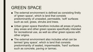 GREEN SPACE
■ The external environment is defined as consisting firstly
of 'green space', which is land that consists
predominantly of unsealed, permeable, 'soft' surfaces
such as soil, grass, shrubs and trees.
■ Urban green space therefore includes all areas of parks,
play areas and other green spaces specifically intended
for recreational use, as well as other green spaces with
other origins.
■ The external environment also includes what can be
termed 'grey space', which is land that consists
predominantly of sealed, impermeable, 'hard' surfaces
such as concrete, paving or tarmac.
 