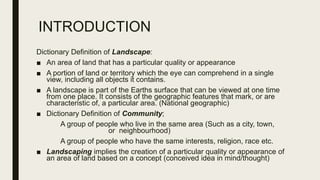 INTRODUCTION
Dictionary Definition of Landscape:
■ An area of land that has a particular quality or appearance
■ A portion of land or territory which the eye can comprehend in a single
view, including all objects it contains.
■ A landscape is part of the Earths surface that can be viewed at one time
from one place. It consists of the geographic features that mark, or are
characteristic of, a particular area. (National geographic)
■ Dictionary Definition of Community;
A group of people who live in the same area (Such as a city, town,
or neighbourhood)
A group of people who have the same interests, religion, race etc.
■ Landscaping implies the creation of a particular quality or appearance of
an area of land based on a concept (conceived idea in mind/thought)
 