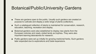 Botanical/Public/University Gardens
■ These are gardens open to the public. Usually such gardens are created on
purpose to cultivate and display a wide range of plants (collection).
■ Such a catalogued collection of plants is maintained for conservation, research,
education, teaching, recreation and display.
■ Botanical gardens were also established to display new plants from the
European colonies and newly visited lands as trophies. They were also
important learning laboratories for research.
■ Public gardens were set up initially for growing medicinal herbs. Such gardens
later expanded due to explorations and trade expansions.
 