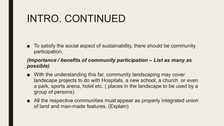 INTRO. CONTINUED
■ To satisfy the social aspect of sustainability, there should be community
participation.
(Importance / benefits of community participation – List as many as
possible)
■ With the understanding this far, community landscaping may cover
landscape projects to do with Hospitals, a new school, a church or even
a park, sports arena, hotel etc. ( places in the landscape to be used by a
group of persons)
■ All the respective communities must appear as properly integrated union
of land and man-made features. (Explain)
 
