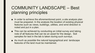COMMUNITY LANDSCAPE – Best
planning principles
■ In order to achieve the aforementioned point, a site analysis plan
must be prepared. In the analysis the location of existing physical
features such as views, buildings, utilities, and wind direction is
noted and put in a plan.
■ This can be achieved by conducting an initial survey and taking
note of all features that can be an asset for the design. Soil
samples for test in the lab is taken during such surveys.
■ As much as possible the natural topographical and landscape
features of the land must be maintained.
 