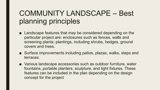 COMMUNITY LANDSCAPE – Best
planning principles
■ Landscape features that may be considered depending on the
particular project are: enclosures such as fences, walls and
screening plants; plantings, including shrubs, hedges, ground
covers and trees.
■ Surface improvements including patios, plazas, walks, steps and
terraces.
■ Various landscape accessories such as outdoor furniture, water
fountains, portable planters, sculpture, and light fixtures. These
features can be included in the plan depending on the design
concept for the project
 