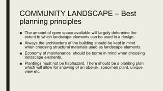 COMMUNITY LANDSCAPE – Best
planning principles
■ The amount of open space available will largely determine the
extent to which landscape elements can be used in a design.
■ Always the architecture of the building should be kept in mind
when choosing structural materials used as landscape elements.
■ Economy of maintenance should be borne in mind when choosing
landscape elements.
■ Plantings must not be haphazard. There should be a planting plan
which will allow for showing of an obelisk, specimen plant, unique
view etc.
 