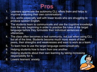Pros
1. Learners appreciate the autonomy CLL offers them and helps to
   improve analyzing their own conversations.
2. CLL works especially well with lower levels who are struggling to
   produce spoken English.
3. The students learn to communicate and use the cognitive knowledge
   from the very beginning in order to practice the rules of the target
   language before they formulate their individual sentences or
   utterances.
4. The class often becomes a real community, not just when using CLL
   but all of the time. Students become much more aware of their
   peers, their strengths and weaknesses and want to work as a team.
5. To learn how to use the target language communicatively.
6. Helping students how to learn from one another.
7. Helping students about their own learning by taking increasing
   responsibility for it.
8. Lowers learners’ anxiety
 