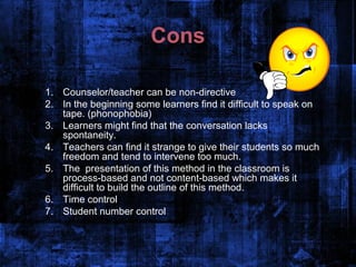 Cons

1. Counselor/teacher can be non-directive
2. In the beginning some learners find it difficult to speak on
   tape. (phonophobia)
3. Learners might find that the conversation lacks
   spontaneity.
4. Teachers can find it strange to give their students so much
   freedom and tend to intervene too much.
5. The presentation of this method in the classroom is
   process-based and not content-based which makes it
   difficult to build the outline of this method.
6. Time control
7. Student number control
 