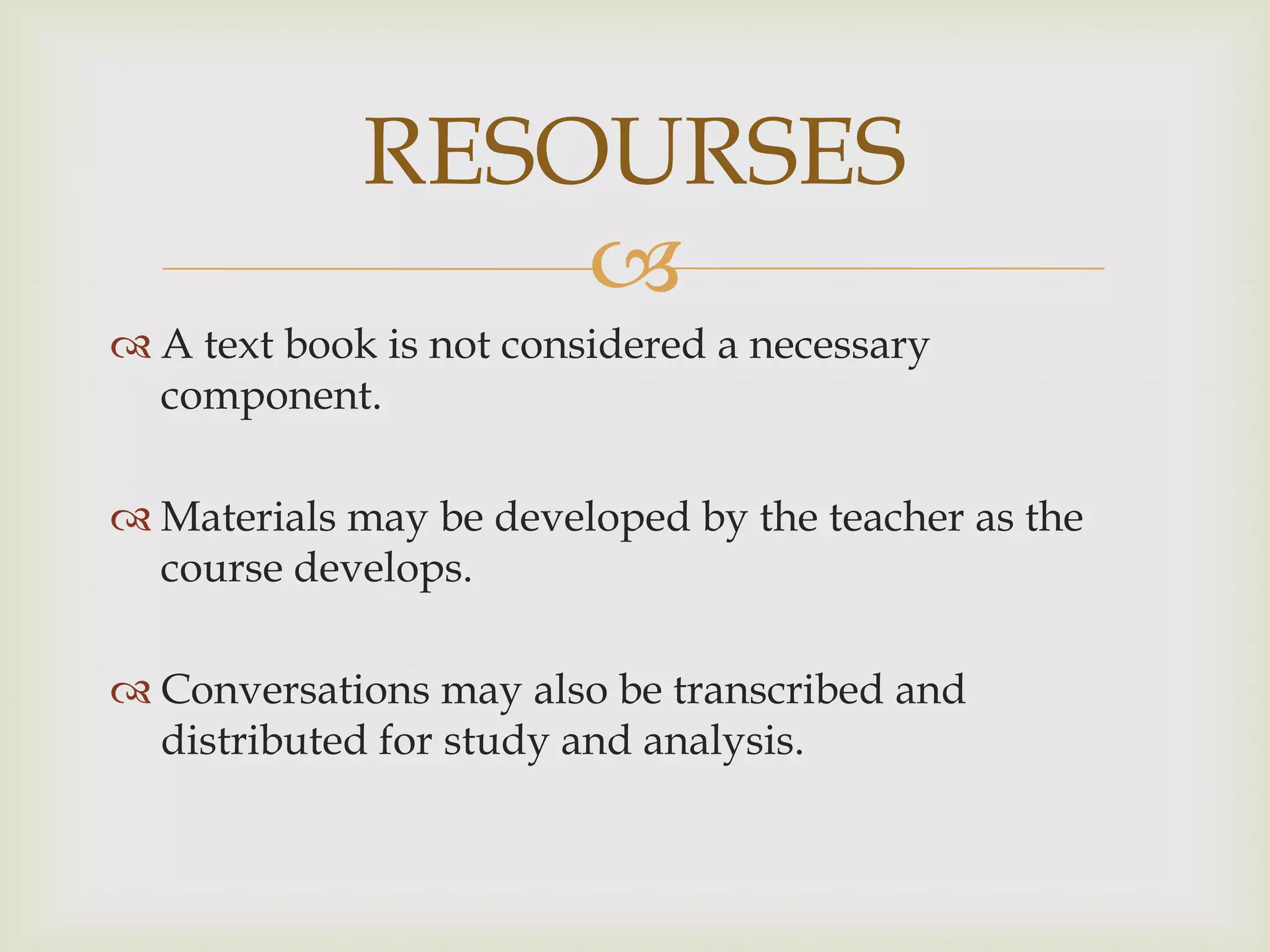 
 A text book is not considered a necessary
component.
 Materials may be developed by the teacher as the
course develops.
 Conversations may also be transcribed and
distributed for study and analysis.
RESOURSES
 