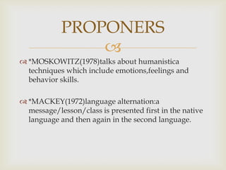 
*MOSKOWITZ(1978)talks about humanistica
techniques which include emotions,feelings and
behavior skills.
*MACKEY(1972)language alternation:a
message/lesson/class is presented first in the native
language and then again in the second language.
PROPONERS