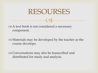 
A text book is not considered a necessary
component.
Materials may be developed by the teacher as the
course develops.
Conversations may also be transcribed and
distributed for study and analysis.
RESOURSES