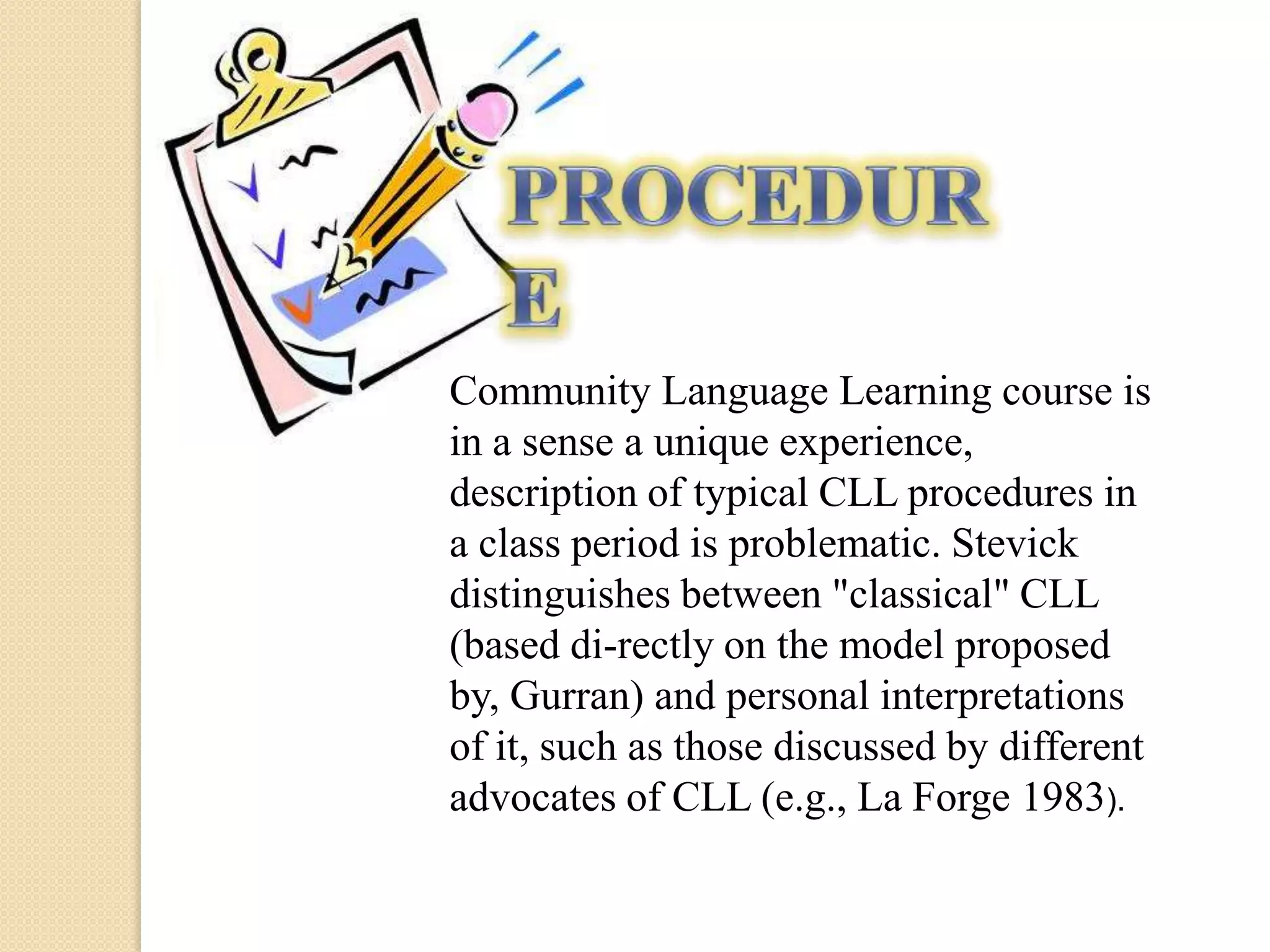 Community Language Learning course is
in a sense a unique experience,
description of typical CLL procedures in
a class period is problematic. Stevick
distinguishes between "classical" CLL
(based di-rectly on the model proposed
by, Gurran) and personal interpretations
of it, such as those discussed by different
advocates of CLL (e.g., La Forge 1983).
 