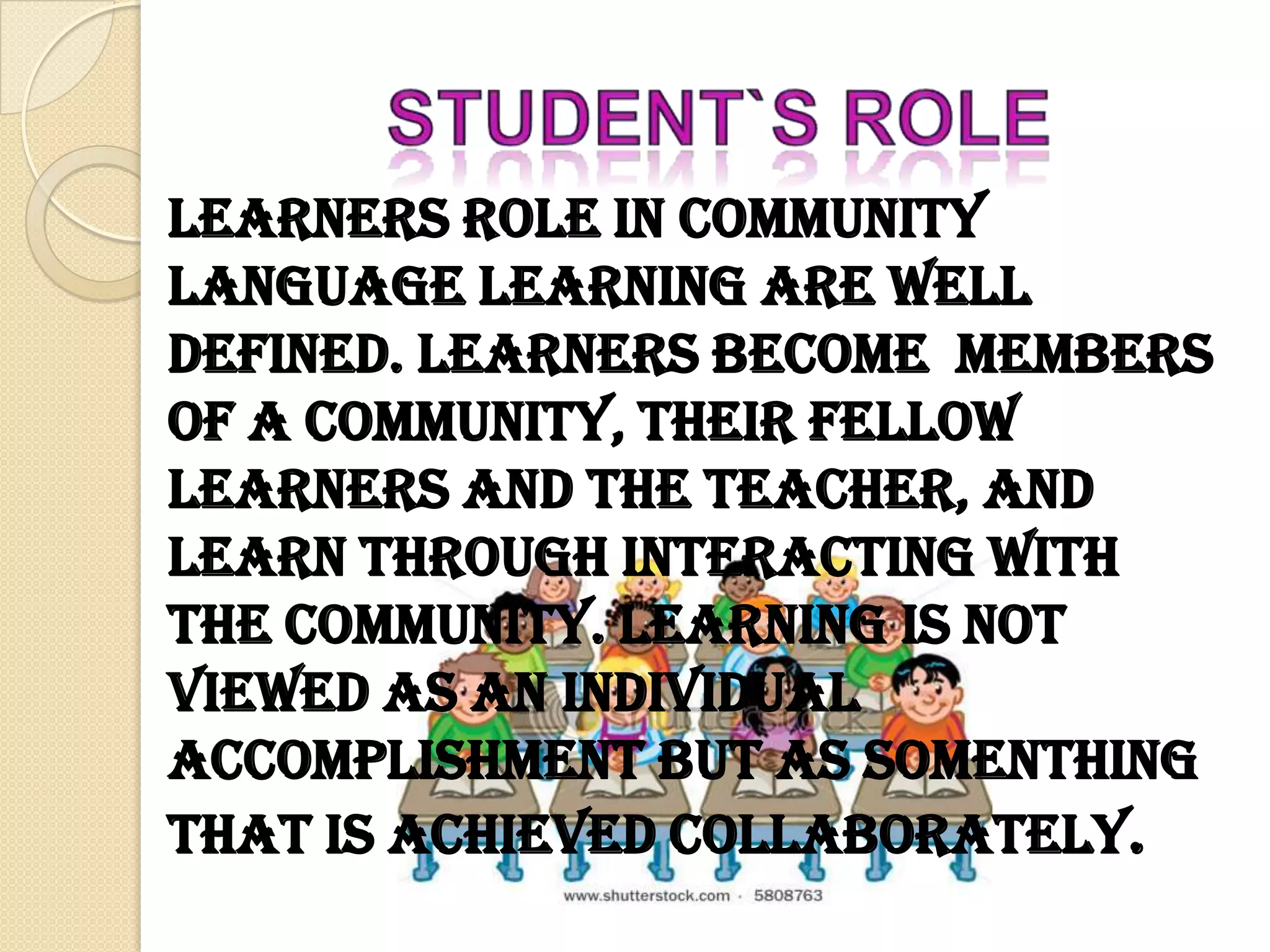 Learners role in community
language learning are well
defined. Learners become members
of a community, their fellow
learners and the teacher, and
learn through interacting with
the community. Learning is not
viewed as an individual
accomplishment but as somenthing
that is achieved collaborately.
 