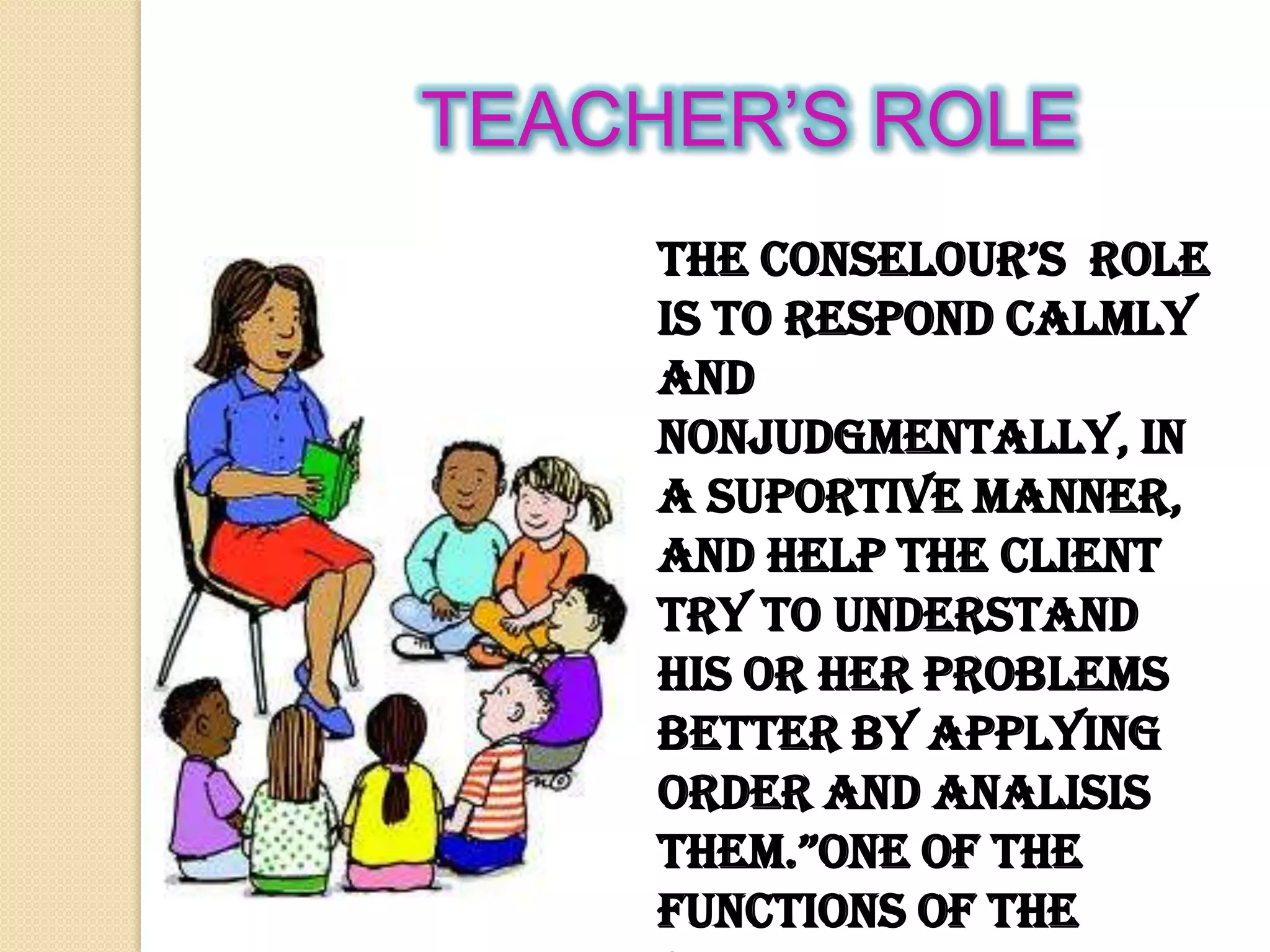 TEACHER’S ROLE
the conselour’s role
is to respond calmly
and
nonjudgmentally, in
a suportive manner,
and help the client
try to understand
his or her problems
better by applying
order and analisis
them.”one of the
functions of the
 