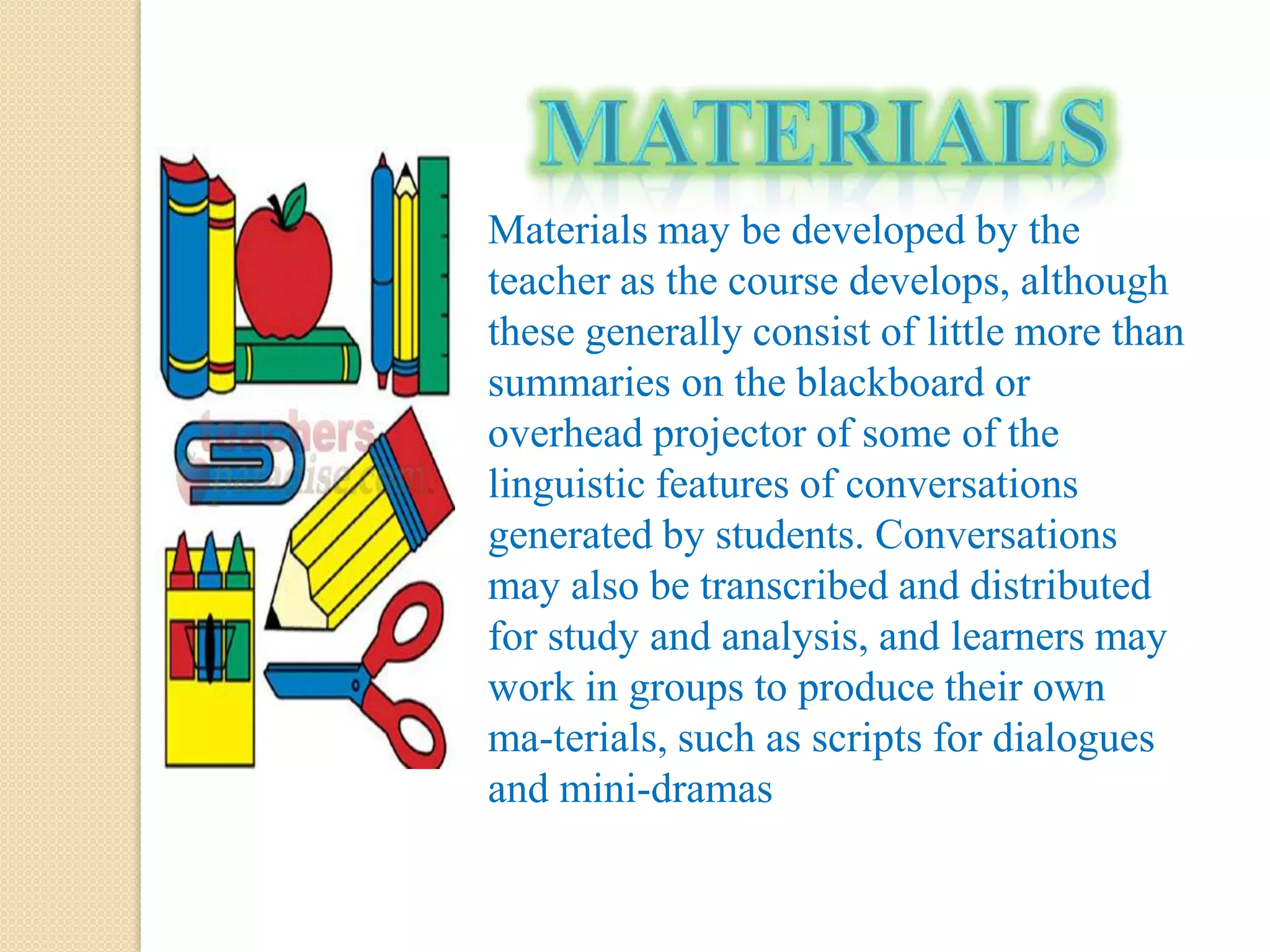 Materials may be developed by the
teacher as the course develops, although
these generally consist of little more than
summaries on the blackboard or
overhead projector of some of the
linguistic features of conversations
generated by students. Conversations
may also be transcribed and distributed
for study and analysis, and learners may
work in groups to produce their own
ma-terials, such as scripts for dialogues
and mini-dramas
 