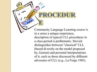 Community Language Learning course is
in a sense a unique experience,
description of typical CLL procedures in
a class period is problematic. Stevick
distinguishes between "classical" CLL
(based di-rectly on the model proposed
by, Gurran) and personal interpretations
of it, such as those discussed by different
advocates of CLL (e.g., La Forge 1983).
 