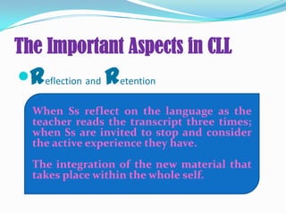The Important Aspects in CLL
Reflection and Retention
When Ss reflect on the language as the
teacher reads the transcript three times;
when Ss are invited to stop and consider
the active experience they have.
The integration of the new material that
takes place within the whole self.
 