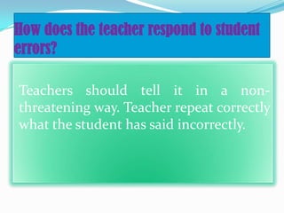 How does the teacher respond to student
errors?
Teachers should tell it in a non-
threatening way. Teacher repeat correctly
what the student has said incorrectly.
 