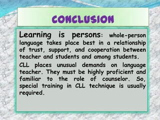 CONCLUSION
Learning is persons: whole-person
language takes place best in a relationship
of trust, support, and cooperation between
teacher and students and among students.
CLL places unusual demands on language
teacher. They must be highly proficient and
familiar to the role of counselor. So,
special training in CLL technique is usually
required.
 