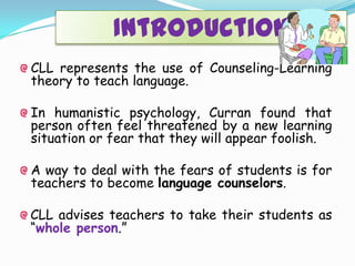 Introduction
CLL represents the use of Counseling-Learning
theory to teach language.
In humanistic psychology, Curran found that
person often feel threatened by a new learning
situation or fear that they will appear foolish.
A way to deal with the fears of students is for
teachers to become language counselors.
CLL advises teachers to take their students as
“whole person.”
 