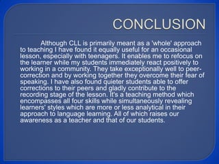 Although CLL is primarily meant as a 'whole' approach
to teaching I have found it equally useful for an occasional
lesson, especially with teenagers. It enables me to refocus on
the learner while my students immediately react positively to
working in a community. They take exceptionally well to peer-
correction and by working together they overcome their fear of
speaking. I have also found quieter students able to offer
corrections to their peers and gladly contribute to the
recording stage of the lesson. It's a teaching method which
encompasses all four skills while simultaneously revealing
learners' styles which are more or less analytical in their
approach to language learning. All of which raises our
awareness as a teacher and that of our students.
 