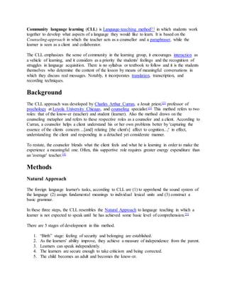 Community language learning (CLL) is Language-teaching method[1] in which students work
together to develop what aspects of a language they would like to learn. It is based on the
Counseling-approach in which the teacher acts as a counsellor and a paraphraser, while the
learner is seen as a client and collaborator.
The CLL emphasizes the sense of community in the learning group, it encourages interaction as
a vehicle of learning, and it considers as a priority the students' feelings and the recognition of
struggles in language acquisition. There is no syllabus or textbook to follow and it is the students
themselves who determine the content of the lesson by means of meaningful conversations in
which they discuss real messages. Notably, it incorporates translation, transcription, and
recording techniques.
Background
The CLL approach was developed by Charles Arthur Curran, a Jesuit priest,[2] professor of
psychology at Loyola University Chicago, and counseling specialist.[3] This method refers to two
roles: that of the know-er (teacher) and student (learner). Also the method draws on the
counseling metaphor and refers to these respective roles as a counselor and a client. According to
Curran, a counselor helps a client understand his or her own problems better by 'capturing the
essence of the clients concern ...[and] relating [the client's] affect to cognition...;' in effect,
understanding the client and responding in a detached yet considerate manner.
To restate, the counselor blends what the client feels and what he is learning in order to make the
experience a meaningful one. Often, this supportive role requires greater energy expenditure than
an 'average' teacher.[4]
Methods
Natural Approach
The foreign language learner's tasks, according to CLL are (1) to apprehend the sound system of
the language (2) assign fundamental meanings to individual lexical units and (3) construct a
basic grammar.
In these three steps, the CLL resembles the Natural Approach to language teaching in which a
learner is not expected to speak until he has achieved some basic level of comprehension.[5]
There are 5 stages of development in this method.
1. “Birth” stage: feeling of security and belonging are established.
2. As the learners' ability improve, they achieve a measure of independence from the parent.
3. Learners can speak independently.
4. The learners are secure enough to take criticism and being corrected.
5. The child becomes an adult and becomes the know-er.
 