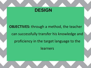 OBJECTIVES: through a method, the teacher
can successfully transfer his knowledge and
proficiency in the target language to the
learners
DESIGN
 