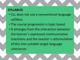 SYLLABUS:
• CLL does not use a conventional language
syllabus.
• The course progression is topic based
• It emerges from the interaction between
the learner´s expressed communicative
intentions and the teacher´s reformulation
of this into suitable target language
utterances
 