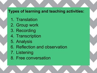 Types of learning and teaching activities:
1. Translation
2. Group work
3. Recording
4. Transcription
5. Analysis
6. Reflection and observation
7. Listening
8. Free conversation
 