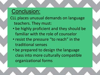 Conclusion:
CLL places unusual demands on language
teachers. They must:
• be highly proficient and they should be
familiar with the role of counselor
• resist the pressure “to reach” in the
traditional senses
• be prepared to design the language
class into more culturally compatible
organizational forms
 