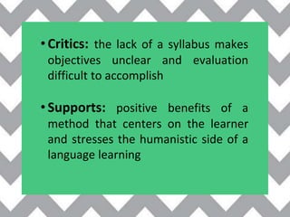 •Critics: the lack of a syllabus makes
objectives unclear and evaluation
difficult to accomplish
•Supports: positive benefits of a
method that centers on the learner
and stresses the humanistic side of a
language learning
 
