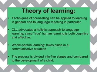 Theory of learning:
• Techniques of counselling can be applied to learning
in general and to language teaching in particular.
• CLL advocates a holistic approach to language
learning, since “true” human learning is both cognitive
and affective.
• Whole-person learning: takes place in a
communicative situation
• The process is divided into five stages and compared
to the development of a child.
 