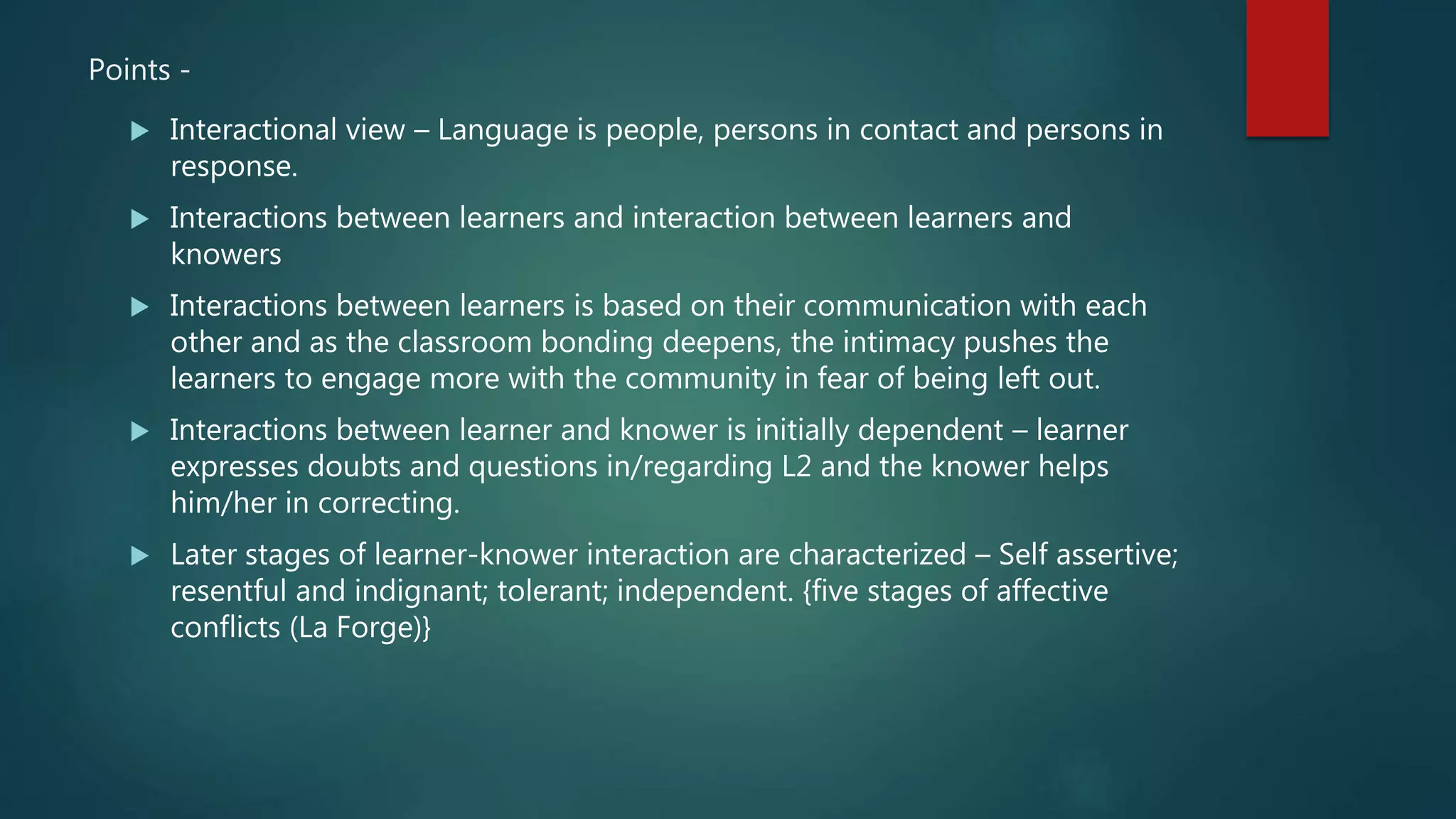 Points -
 Interactional view – Language is people, persons in contact and persons in
response.
 Interactions between learners and interaction between learners and
knowers
 Interactions between learners is based on their communication with each
other and as the classroom bonding deepens, the intimacy pushes the
learners to engage more with the community in fear of being left out.
 Interactions between learner and knower is initially dependent – learner
expresses doubts and questions in/regarding L2 and the knower helps
him/her in correcting.
 Later stages of learner-knower interaction are characterized – Self assertive;
resentful and indignant; tolerant; independent. {five stages of affective
conflicts (La Forge)}
 