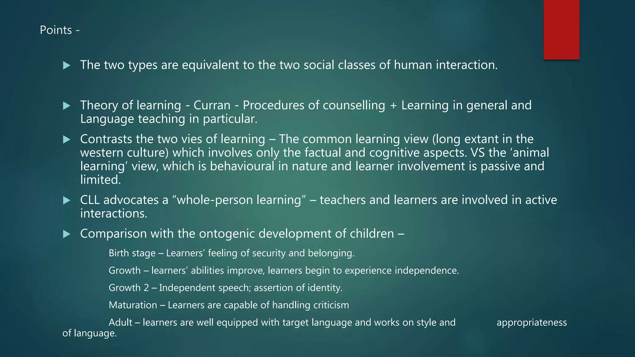Points -
 The two types are equivalent to the two social classes of human interaction.
 Theory of learning - Curran - Procedures of counselling + Learning in general and
Language teaching in particular.
 Contrasts the two vies of learning – The common learning view (long extant in the
western culture) which involves only the factual and cognitive aspects. VS the ‘animal
learning’ view, which is behavioural in nature and learner involvement is passive and
limited.
 CLL advocates a “whole-person learning” – teachers and learners are involved in active
interactions.
 Comparison with the ontogenic development of children –
Birth stage – Learners’ feeling of security and belonging.
Growth – learners’ abilities improve, learners begin to experience independence.
Growth 2 – Independent speech; assertion of identity.
Maturation – Learners are capable of handling criticism
Adult – learners are well equipped with target language and works on style and appropriateness
of language.
 