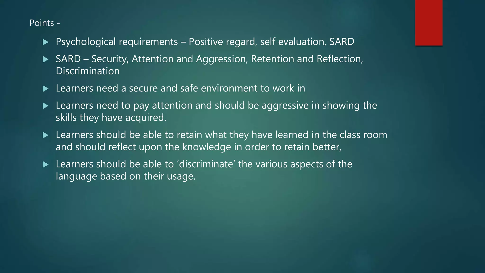 Points -
 Psychological requirements – Positive regard, self evaluation, SARD
 SARD – Security, Attention and Aggression, Retention and Reflection,
Discrimination
 Learners need a secure and safe environment to work in
 Learners need to pay attention and should be aggressive in showing the
skills they have acquired.
 Learners should be able to retain what they have learned in the class room
and should reflect upon the knowledge in order to retain better,
 Learners should be able to ‘discriminate’ the various aspects of the
language based on their usage.
 