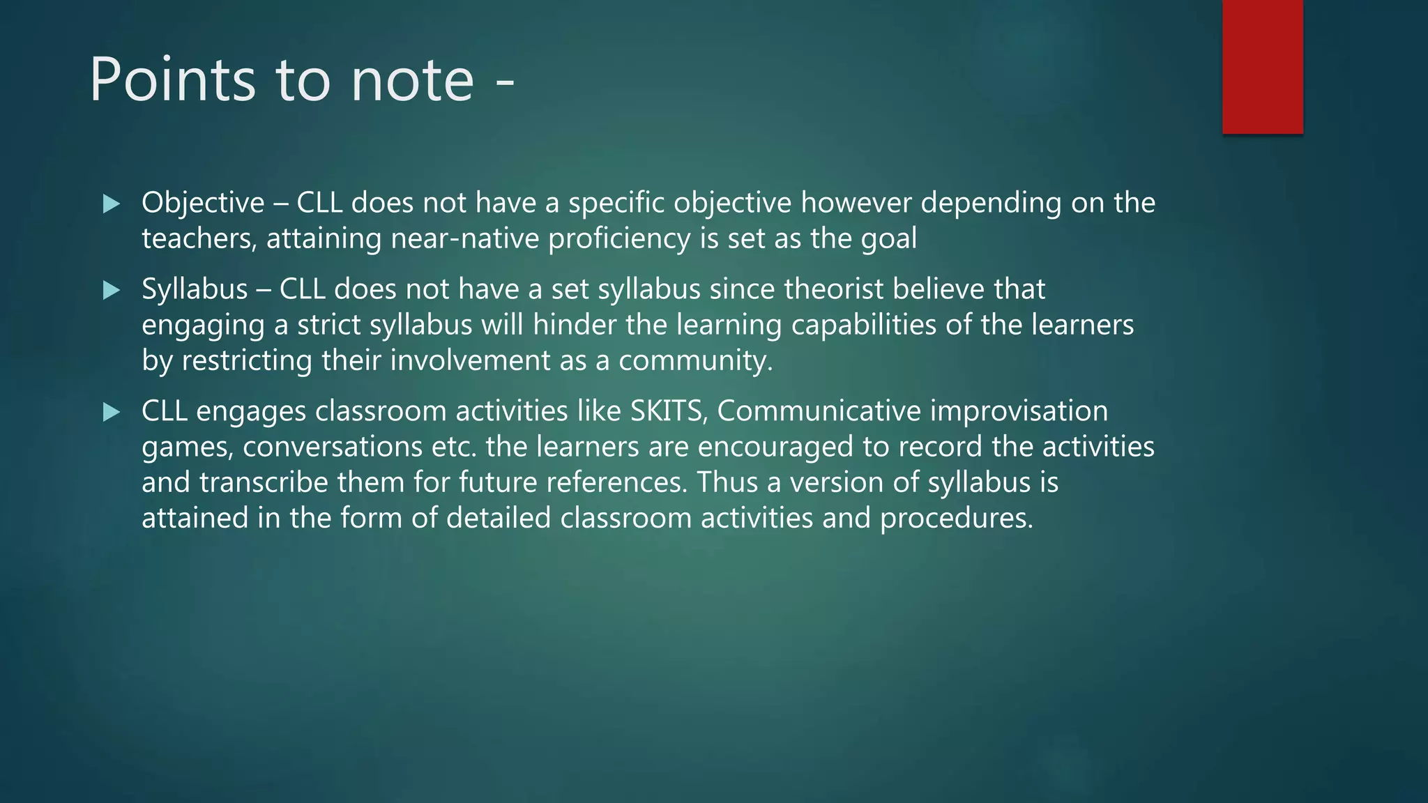 Points to note -
 Objective – CLL does not have a specific objective however depending on the
teachers, attaining near-native proficiency is set as the goal
 Syllabus – CLL does not have a set syllabus since theorist believe that
engaging a strict syllabus will hinder the learning capabilities of the learners
by restricting their involvement as a community.
 CLL engages classroom activities like SKITS, Communicative improvisation
games, conversations etc. the learners are encouraged to record the activities
and transcribe them for future references. Thus a version of syllabus is
attained in the form of detailed classroom activities and procedures.
 
