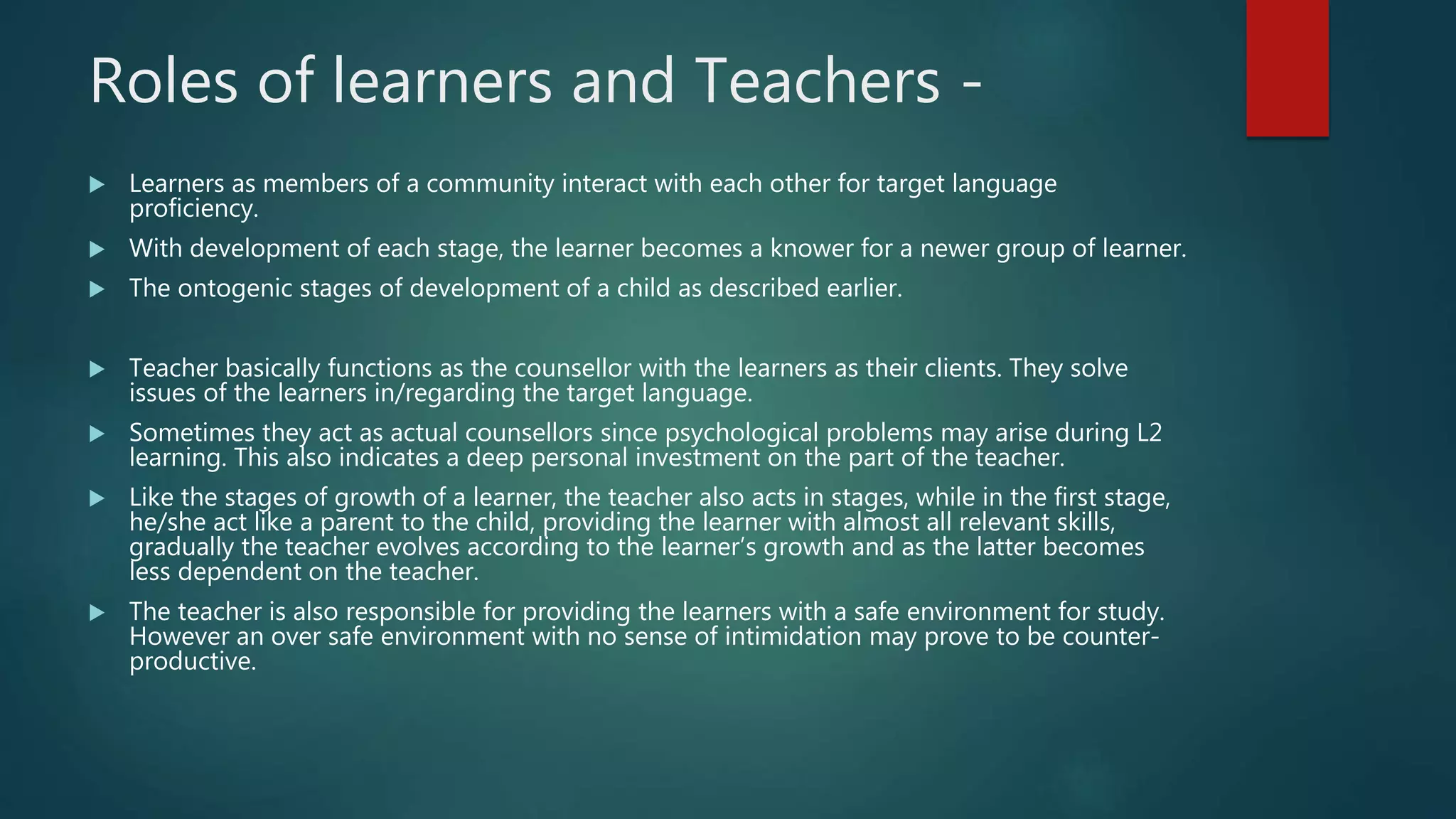 Roles of learners and Teachers -
 Learners as members of a community interact with each other for target language
proficiency.
 With development of each stage, the learner becomes a knower for a newer group of learner.
 The ontogenic stages of development of a child as described earlier.
 Teacher basically functions as the counsellor with the learners as their clients. They solve
issues of the learners in/regarding the target language.
 Sometimes they act as actual counsellors since psychological problems may arise during L2
learning. This also indicates a deep personal investment on the part of the teacher.
 Like the stages of growth of a learner, the teacher also acts in stages, while in the first stage,
he/she act like a parent to the child, providing the learner with almost all relevant skills,
gradually the teacher evolves according to the learner’s growth and as the latter becomes
less dependent on the teacher.
 The teacher is also responsible for providing the learners with a safe environment for study.
However an over safe environment with no sense of intimidation may prove to be counter-
productive.
 