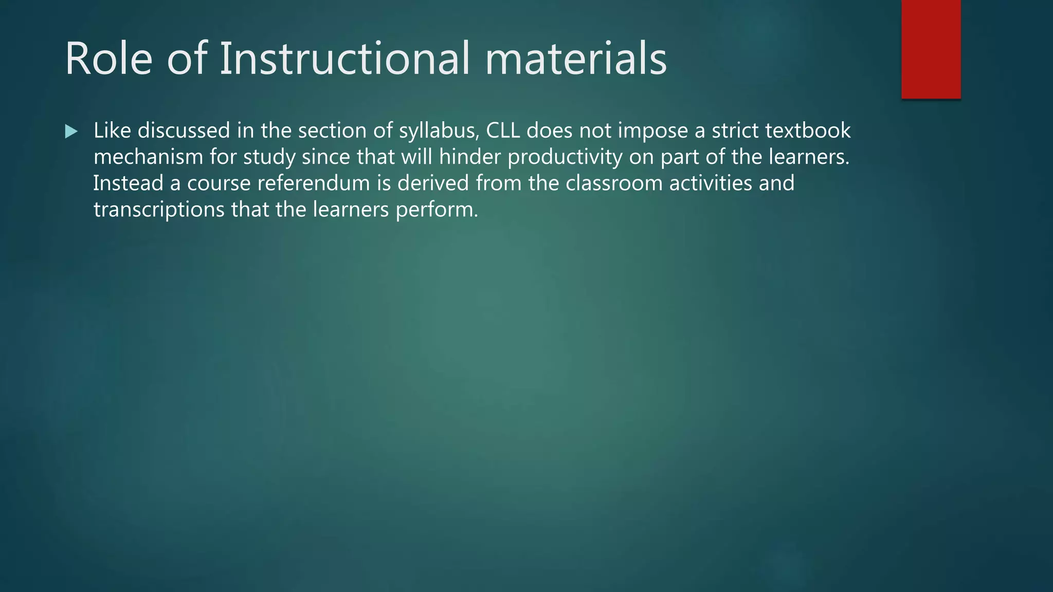 Role of Instructional materials
 Like discussed in the section of syllabus, CLL does not impose a strict textbook
mechanism for study since that will hinder productivity on part of the learners.
Instead a course referendum is derived from the classroom activities and
transcriptions that the learners perform.
 