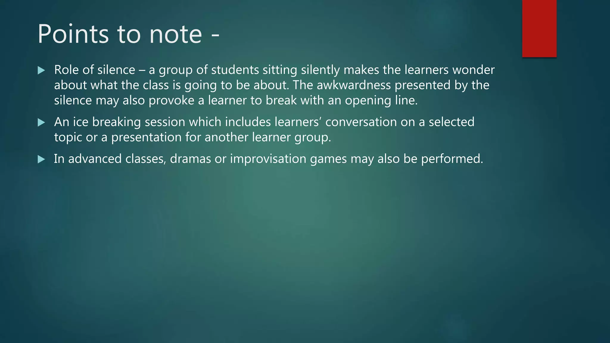 Points to note -
 Role of silence – a group of students sitting silently makes the learners wonder
about what the class is going to be about. The awkwardness presented by the
silence may also provoke a learner to break with an opening line.
 An ice breaking session which includes learners’ conversation on a selected
topic or a presentation for another learner group.
 In advanced classes, dramas or improvisation games may also be performed.
 