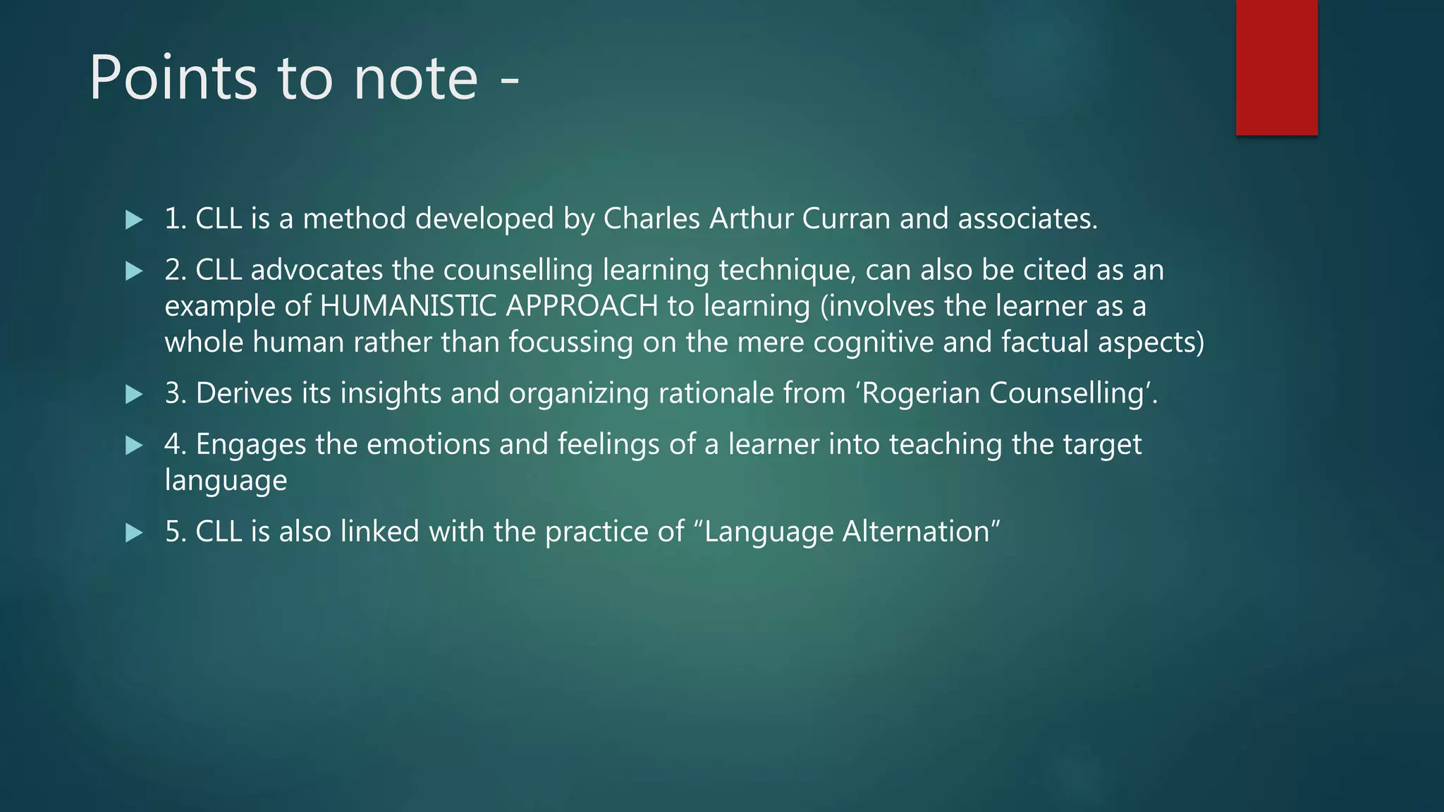Points to note -
 1. CLL is a method developed by Charles Arthur Curran and associates.
 2. CLL advocates the counselling learning technique, can also be cited as an
example of HUMANISTIC APPROACH to learning (involves the learner as a
whole human rather than focussing on the mere cognitive and factual aspects)
 3. Derives its insights and organizing rationale from ‘Rogerian Counselling’.
 4. Engages the emotions and feelings of a learner into teaching the target
language
 5. CLL is also linked with the practice of “Language Alternation”
 
