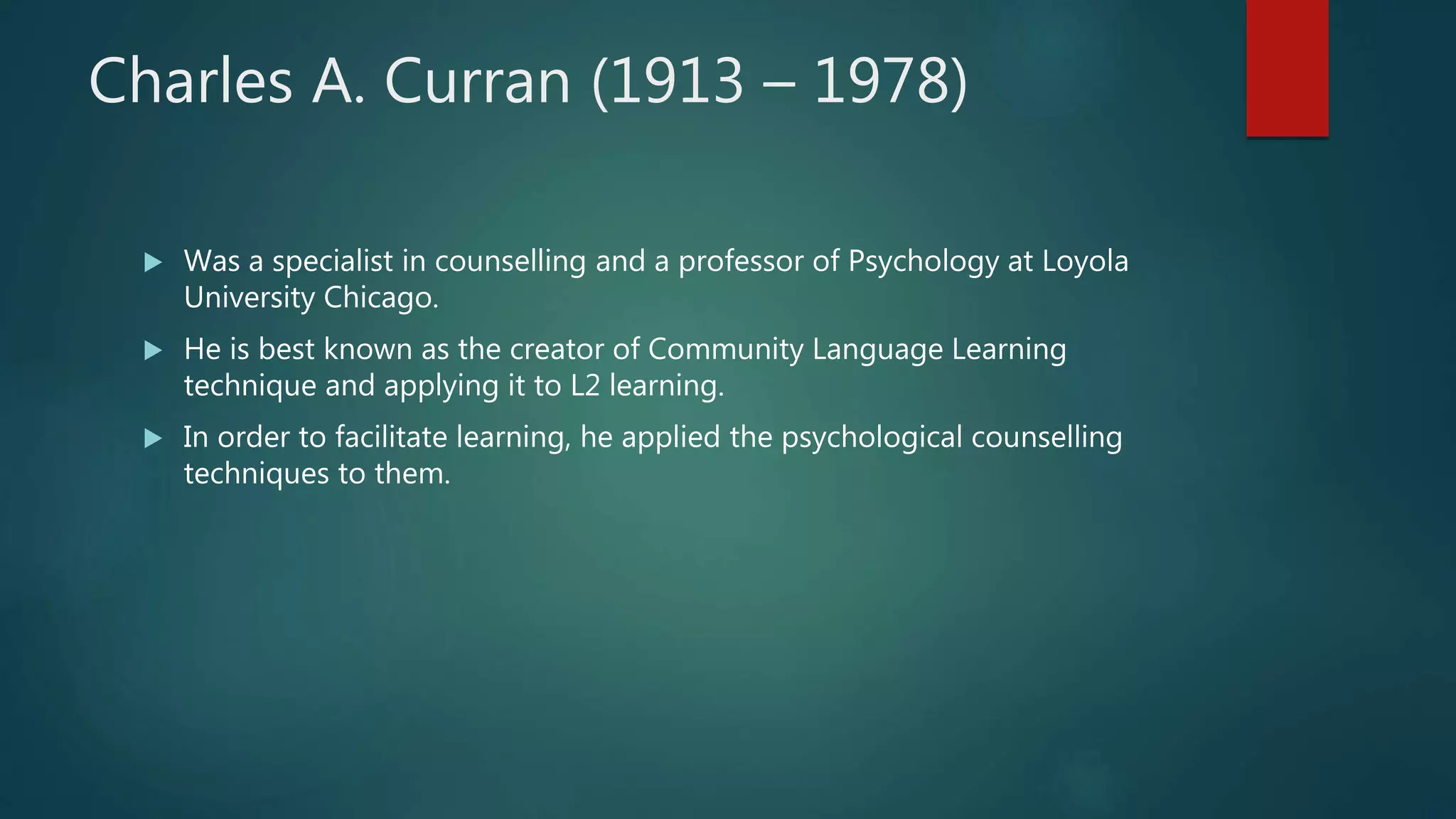 Charles A. Curran (1913 – 1978)
 Was a specialist in counselling and a professor of Psychology at Loyola
University Chicago.
 He is best known as the creator of Community Language Learning
technique and applying it to L2 learning.
 In order to facilitate learning, he applied the psychological counselling
techniques to them.
 
