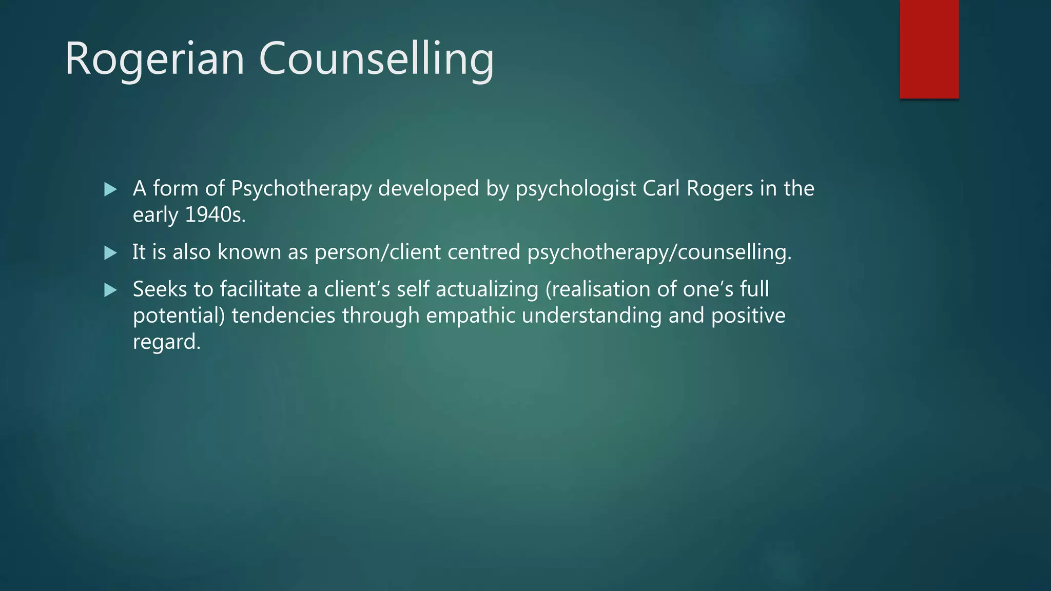 Rogerian Counselling
 A form of Psychotherapy developed by psychologist Carl Rogers in the
early 1940s.
 It is also known as person/client centred psychotherapy/counselling.
 Seeks to facilitate a client’s self actualizing (realisation of one’s full
potential) tendencies through empathic understanding and positive
regard.
 