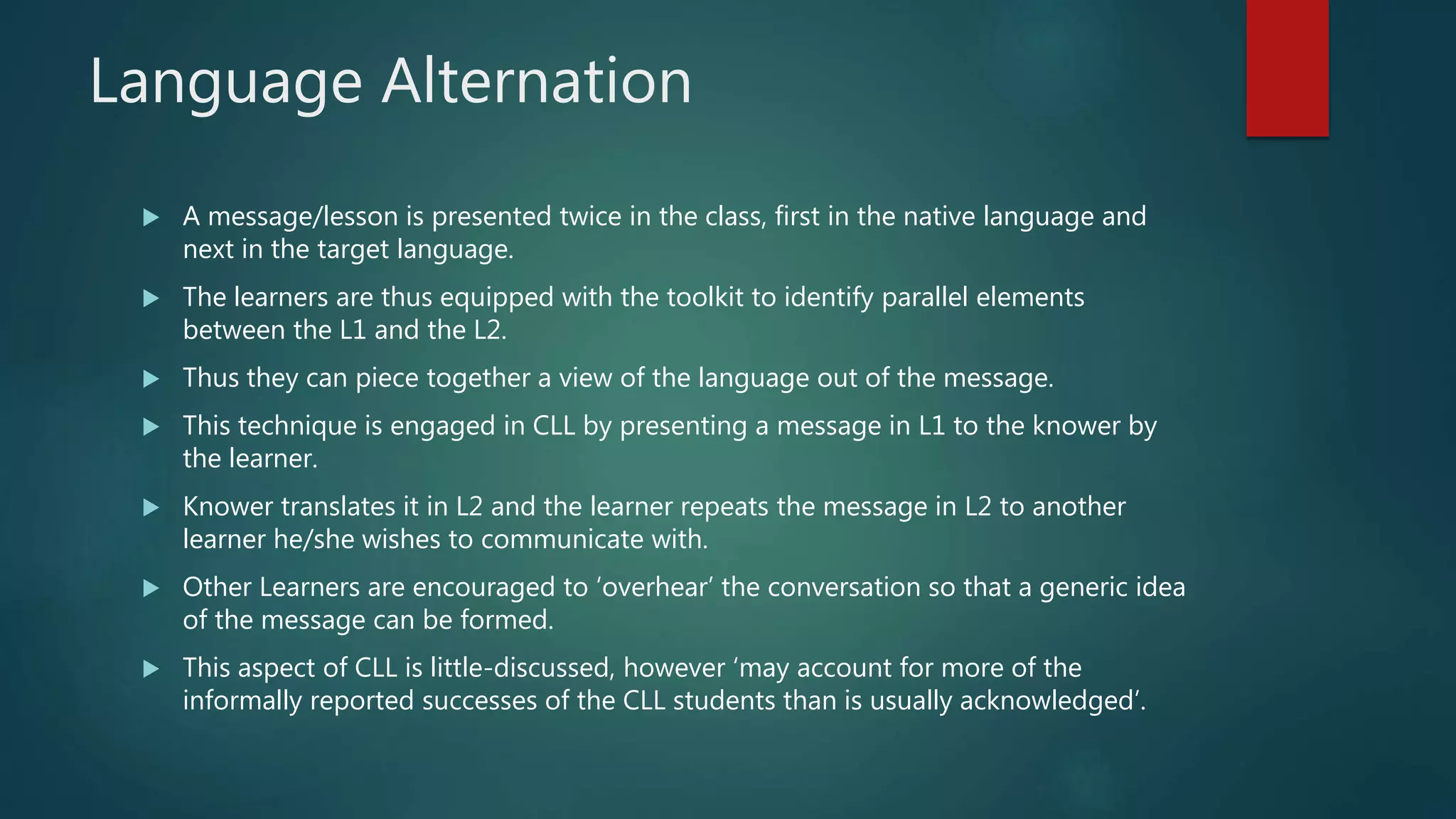Language Alternation
 A message/lesson is presented twice in the class, first in the native language and
next in the target language.
 The learners are thus equipped with the toolkit to identify parallel elements
between the L1 and the L2.
 Thus they can piece together a view of the language out of the message.
 This technique is engaged in CLL by presenting a message in L1 to the knower by
the learner.
 Knower translates it in L2 and the learner repeats the message in L2 to another
learner he/she wishes to communicate with.
 Other Learners are encouraged to ‘overhear’ the conversation so that a generic idea
of the message can be formed.
 This aspect of CLL is little-discussed, however ‘may account for more of the
informally reported successes of the CLL students than is usually acknowledged’.
 