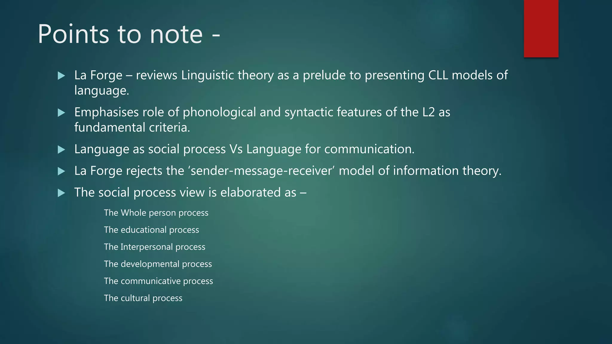 Points to note -
 La Forge – reviews Linguistic theory as a prelude to presenting CLL models of
language.
 Emphasises role of phonological and syntactic features of the L2 as
fundamental criteria.
 Language as social process Vs Language for communication.
 La Forge rejects the ‘sender-message-receiver’ model of information theory.
 The social process view is elaborated as –
The Whole person process
The educational process
The Interpersonal process
The developmental process
The communicative process
The cultural process
 