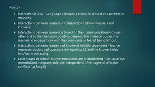 Points -
 Interactional view – Language is people, persons in contact and persons in
response.
 Interactions between learners and interaction between learners and
knowers
 Interactions between learners is based on their communication with each
other and as the classroom bonding deepens, the intimacy pushes the
learners to engage more with the community in fear of being left out.
 Interactions between learner and knower is initially dependent – learner
expresses doubts and questions in/regarding L2 and the knower helps
him/her in correcting.
 Later stages of learner-knower interaction are characterized – Self assertive;
resentful and indignant; tolerant; independent. {five stages of affective
conflicts (La Forge)}
 